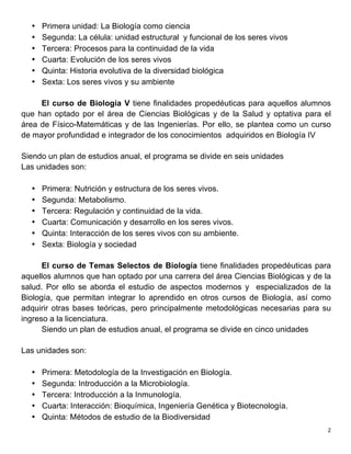   2	
  
• Primera unidad: La Biología como ciencia
• Segunda: La célula: unidad estructural y funcional de los seres vivos
• Tercera: Procesos para la continuidad de la vida
• Cuarta: Evolución de los seres vivos
• Quinta: Historia evolutiva de la diversidad biológica
• Sexta: Los seres vivos y su ambiente
El curso de Biología V tiene finalidades propedéuticas para aquellos alumnos
que han optado por el área de Ciencias Biológicas y de la Salud y optativa para el
área de Físico-Matemáticas y de las Ingenierías. Por ello, se plantea como un curso
de mayor profundidad e integrador de los conocimientos adquiridos en Biología IV
Siendo un plan de estudios anual, el programa se divide en seis unidades
Las unidades son:
• Primera: Nutrición y estructura de los seres vivos.
• Segunda: Metabolismo.
• Tercera: Regulación y continuidad de la vida.
• Cuarta: Comunicación y desarrollo en los seres vivos.
• Quinta: Interacción de los seres vivos con su ambiente.
• Sexta: Biología y sociedad
El curso de Temas Selectos de Biología tiene finalidades propedéuticas para
aquellos alumnos que han optado por una carrera del área Ciencias Biológicas y de la
salud. Por ello se aborda el estudio de aspectos modernos y especializados de la
Biología, que permitan integrar lo aprendido en otros cursos de Biología, así como
adquirir otras bases teóricas, pero principalmente metodológicas necesarias para su
ingreso a la licenciatura.
Siendo un plan de estudios anual, el programa se divide en cinco unidades
Las unidades son:
• Primera: Metodología de la Investigación en Biología.
• Segunda: Introducción a la Microbiología.
• Tercera: Introducción a la Inmunología.
• Cuarta: Interacción: Bioquímica, Ingeniería Genética y Biotecnología.
• Quinta: Métodos de estudio de la Biodiversidad
 