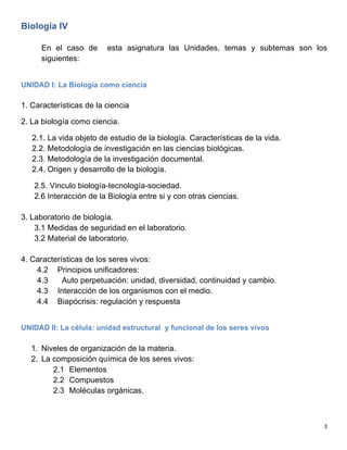   3	
  
Biología IV
En el caso de esta asignatura las Unidades, temas y subtemas son los
siguientes:
UNIDAD I: La Biología como ciencia
1. Características de la ciencia
2. La biología como ciencia.
2.1. La vida objeto de estudio de la biología. Características de la vida.
2.2. Metodología de investigación en las ciencias biológicas.
2.3. Metodología de la investigación documental.
2.4. Origen y desarrollo de la biología.
2.5. Vinculo biología-tecnología-sociedad.
2.6 Interacción de la Biología entre si y con otras ciencias.
3. Laboratorio de biología.
3.1 Medidas de seguridad en el laboratorio.
3.2 Material de laboratorio.
4. Características de los seres vivos:
4.2 Principios unificadores:
4.3 Auto perpetuación: unidad, diversidad, continuidad y cambio.
4.3 Interacción de los organismos con el medio.
4.4 Biapócrisis: regulación y respuesta
UNIDAD II: La célula: unidad estructural y funcional de los seres vivos
1. Niveles de organización de la materia.
2. La composición química de los seres vivos:
2.1 Elementos
2.2 Compuestos
2.3 Moléculas orgánicas.
 