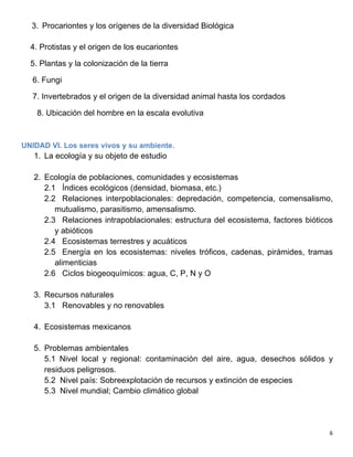   6	
  
3. Procariontes y los orígenes de la diversidad Biológica
4. Protistas y el origen de los eucariontes
5. Plantas y la colonización de la tierra
6. Fungi
7. Invertebrados y el origen de la diversidad animal hasta los cordados
8. Ubicación del hombre en la escala evolutiva
UNIDAD VI. Los seres vivos y su ambiente.
1. La ecología y su objeto de estudio
2. Ecología de poblaciones, comunidades y ecosistemas
2.1 Índices ecológicos (densidad, biomasa, etc.)
2.2 Relaciones interpoblacionales: depredación, competencia, comensalismo,
mutualismo, parasitismo, amensalismo.
2.3 Relaciones intrapoblacionales: estructura del ecosistema, factores bióticos
y abióticos
2.4 Ecosistemas terrestres y acuáticos
2.5 Energía en los ecosistemas: niveles tróficos, cadenas, pirámides, tramas
alimenticias
2.6 Ciclos biogeoquímicos: agua, C, P, N y O
3. Recursos naturales
3.1 Renovables y no renovables
4. Ecosistemas mexicanos
5. Problemas ambientales
5.1 Nivel local y regional: contaminación del aire, agua, desechos sólidos y
residuos peligrosos.
5.2 Nivel país: Sobreexplotación de recursos y extinción de especies
5.3 Nivel mundial; Cambio climático global
 
