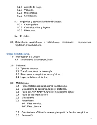   8	
  
5.2.6 Aparato de Golgi.
5.2.7 Vacuolas.
5.2.8 Mitocondrias.
5.2.9 Cloroplastos.
5.3 Orgánulos y estructuras no membranosas.
5.3.1 Citoesqueleto.
5.3.2 Centriolos: cilios y flagelos.
5.3.3 Ribosomas.
5.4 El núcleo
6.0 Metabolismo (anabolismo y catabolismo), crecimiento, reproducción,
regulación, irritabilidad, etc.
Unidad II: Metabolismo.
1.0 Introducción a la unidad:
1.1 Metabolismo y autoperpetuación.
2.0 Sistemas:
2.1 Tipos de sistemas.
2.2 Transformaciones de la energía.
2.3 Reacciones endergónicas y exergónicas.
2.4 Leyes de la termodinámica.
3.0 Metabolismo:
3.1 Rutas metabólicas: catabolismo y anabolismo.
3.2 Metabolismo de azúcares, lípidos y proteínas.
3.3 Papel del ATP, NAD y FAD en el metabolismo celular
3.4 Papel de las enzimas en el
3.5 Metabolismo
3.6 Fotosíntesis
3.6.1 Fase lumínica.
3.6.2 Fase obscura.
3.7 Quimiosínteis: Obtención de energía a partir de fuentes inorgánicas.
3.8 Respiración:
 