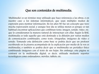 Que son contenidos de multimedia.
'Multimedia' es un término muy utilizado que hace referencia a las obras, o en
nuestro caso a los sistemas informáticos, que usan múltiples medios de
expresión para mostrar información. En los años 90 fue un concepto que tuvo
mucha repercusión social, y aunque hoy día se utiliza menos es porque es tan
habitual encontrar aplicaciones que combinan texto, imagen, sonido, vídeo, etc.
que lo consideramos la manera natural de interactuar con ellas. Según la RAE,
multimedia es todo aquello que está destinado a la difusión por varios medios
de comunicación combinados, como texto, fotografías, imágenes de video o
sonido. Tomando esta definición como base se podría decir que un profesor
escribiendo en la pizarra acompañado de la explicación por medio de la voz es
multimedia; o también se podría decir que es multimedia un periódico físico
combinando imágenes con el texto de sus hojas. Sin embargo, esta página se
centrará en la multimedia digital, es decir, utilizada mediante soportes
tecnológicos como ordenadores, móviles, tablets, etc.
 
