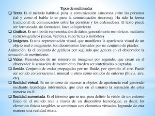 Tipos de multimedia
 Texto: Es el método habitual para la comunicación asíncrona entre las personas
(tal y como el habla lo es para la comunicación síncrona). Ha sido la forma
tradicional de comunicación entre las personas y los ordenadores. El texto puede
ser formateado, sin formatear, lineal o hipertexto
 Gráficos: Es un tipo de representación de datos, generalmente numéricos, mediante
recursos gráficos (líneas, vectores, superficies o símbolos)
 Imágenes: Es una representación visual, que manifiesta la apariencia visual de un
objeto real o imaginario. Son documentos formados por un conjunto de píxeles.
Animación: Es el conjunto de gráficos por segundo que genera en el observador la
sensación de movimiento.
 Vídeo: Presentación de un número de imágenes por segundo, que crean en el
observador la sensación de movimiento. Pueden ser sintetizadas o captadas.
 Sonido: Conjunto de ondas propagadas por un fluido, por ejemplo, el aire. Puede
ser sonido conversacional, musical u otros como sonidos de entorno (lluvia, aire,
etc).
 Realidad virtual: Es un entorno de escenas u objetos de apariencia real generado
mediante tecnología informática, que crea en el usuario la sensación de estar
inmerso en él.
 Realidad aumentada: Es el término que se usa para definir la visión de un entorno
físico en el mundo real, a través de un dispositivo tecnológico, es decir, los
elementos físicos tangibles se combinan con elementos virtuales, logrando de esta
manera una realidad mixta.
 