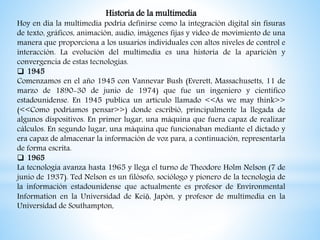 Historia de la multimedia
Hoy en día la multimedia podría definirse como la integración digital sin fisuras
de texto, gráficos, animación, audio, imágenes fijas y video de movimiento de una
manera que proporciona a los usuarios individuales con altos niveles de control e
interacción. La evolución del multimedia es una historia de la aparición y
convergencia de estas tecnologías.
 1945
Comenzamos en el año 1945 con Vannevar Bush (Everett, Massachusetts, 11 de
marzo de 1890-30 de junio de 1974) que fue un ingeniero y científico
estadounidense. En 1945 publica un artículo llamado <<As we may think>>
(<<Como podríamos pensar>>) donde escribió, principalmente la llegada de
algunos dispositivos. En primer lugar, una máquina que fuera capaz de realizar
cálculos. En segundo lugar, una máquina que funcionaban mediante el dictado y
era capaz de almacenar la información de voz para, a continuación, representarla
de forma escrita.
 1965
La tecnología avanza hasta 1965 y llega el turno de Theodore Holm Nelson (7 de
junio de 1937). Ted Nelson es un filósofo, sociólogo y pionero de la tecnología de
la información estadounidense que actualmente es profesor de Environmental
Information en la Universidad de Keiō, Japón, y profesor de multimedia en la
Universidad de Southampton,
 