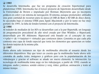  1983
Se desarrolla Intermedia, que fue un programa de creación hipertextual para
plataformas UNIX. Intermedia fue el tercer proyecto de hipertexto desarrollado desde
la Universidad de Brown e impulsado por Norman Meyrowitz que ya incorpora
gráﬁcos en color y un sistema de navegación. El sistema, aunque prometedor, utilizaba
una gran cantidad de recursos para su época (4 MB de Ram y 80 MB de disco duro).
Se ejecutaba bajo el sistema UNIX para Apple Macintosh y por lo tanto no fue muy
portátil. En 1991, la falta de fondos terminó con el proyecto de Intermedia.
 1986
Al rededor de mediados de los 80's se desarrollan casi a la par Hypertalk, un lenguaje
de programación procedural de alto nivel creado por Dan Winkler, e Hypercard,
desarrollado por Bil Atkinsons. Hypercard está basado en el concepto de una
<<pila>> de <<tarjetas>> virtuales que contienen datos. Consistia en que cada pila
contenía una capa de fondo especial que tenía los elementos que aparecían en todas
las demás tarjetas de la misma pila.
 1987
Hasta ahora solo teníamos un tipo de multimedia ofrecida al usuario desde los
diferentes dispositivos. Hay que tener en cuenta que la multimedia hasta ahora solo
constaba de audio, texto, imágenes y gráficos pero con la popularización de los
videojuegos y gracias al software se añade un nuevo elemento, la interacción. La
tecnología de multimedia toma auge en los videojuegos, a partir de 1992, cuando se
integran: audio ( música, sonido estéreo y voz), video, gráficas, animación y texto al
mismo tiempo.
 