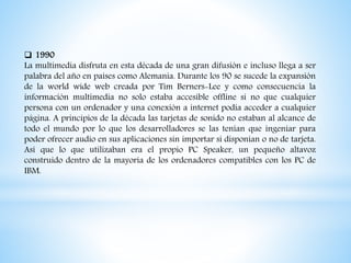  1990
La multimedia disfruta en esta década de una gran difusión e incluso llega a ser
palabra del año en países como Alemania. Durante los 90 se sucede la expansión
de la world wide web creada por Tim Berners-Lee y como consecuencia la
información multimedia no solo estaba accesible offline si no que cualquier
persona con un ordenador y una conexión a internet podía acceder a cualquier
página. A principios de la década las tarjetas de sonido no estaban al alcance de
todo el mundo por lo que los desarrolladores se las tenían que ingeniar para
poder ofrecer audio en sus aplicaciones sin importar si disponían o no de tarjeta.
Así que lo que utilizaban era el propio PC Speaker, un pequeño altavoz
construido dentro de la mayoría de los ordenadores compatibles con los PC de
IBM.
 
