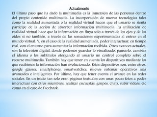 Actualmente
El último paso que ha dado la multimedia es la inmersión de las personas dentro
del propio contenido multimedia. La incorporación de nuevas tecnologías tales
como la realidad aumentada o la realidad virtual hacen que el usuario se sienta
partícipe de la acción de absorber información multimedia. La utilización de
realidad virtual hace que la información on fluya solo a través de los ojos y de los
oídos si no también, a través de las sensaciones experimentadas al entrar en el
mundo virtual. Y, en el caso de la realidad aumentada, poder interactuar, en tiempo
real, con el entorno para aumentar la información recibida. Otros avances actuales,
son la televisión digital, donde podemos guardar lo visualizado, pausarlo, cambiar
el idioma o los subtítulos otorgando al usuario un control completo sobre el
recurso multimedia. También hay que tener en cuenta los dispositivos mediante los
que recibimos la información han evolucionado. Estos dispositivos son, entre otros,
google glasses, smartphones, smartwatches, nuevos sistemas operativos más
avanzados e inteligentes. Por último, hay que tener cuenta el avance en las redes
sociales. En un inicio tan solo eran páginas textuales con unas pocas fotos a poder
interactuar con otros miembros, realizar encuestas, grupos, chats, subir vídeos, etc
como en el caso de Facebook.
 