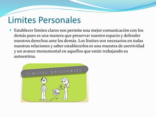 Limites Personales
 Establecer límites claros nos permite una mejor comunicación con los
demás pues es una manera que preservar nuestro espacio y defender
nuestros derechos ante los demás. Los límites son necesarios en todas
nuestras relaciones y saber establecerlos es una muestra de asertividad
y un avance monumental en aquellos que están trabajando su
autoestima.
 