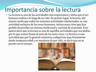 Importancia sobre la lectura
 La lectura es una de las actividades más importantes y útiles que el ser
humano realiza a lo largo de su vida. En primer lugar, la lectura, del
mismo modo que todas las restantes actividades intelectuales, es una
actividad exclusiva de los seres humanos, únicos seres vivos que han
podido desarrollar un sistema intelectual y racional de avanzada. Esto
quiere decir que la lectura es una de aquellas actividades que nos define
por lo que somos frente al resto de los seres vivos. La lectura es una
actividad que por lo general comienza a adquirirse muy lentamente
desde temprana edad y se mantiene de por vida, es decir que no se
pierde con el tiempo.
 