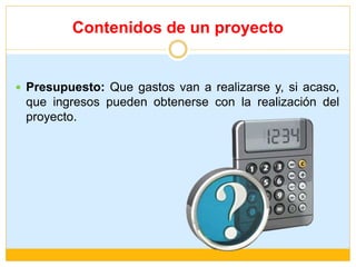 Contenidos de un proyecto
 Presupuesto: Que gastos van a realizarse y, si acaso,
que ingresos pueden obtenerse con la realización del
proyecto.
 