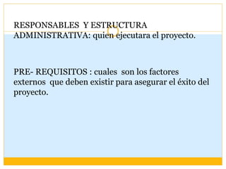 RESPONSABLES Y ESTRUCTURA
ADMINISTRATIVA: quien ejecutara el proyecto.
PRE- REQUISITOS : cuales son los factores
externos que deben existir para asegurar el éxito del
proyecto.
 