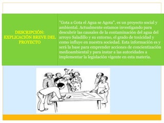 "Gota a Gota el Agua se Agota", es un proyecto social y
ambiental. Actualmente estamos investigando para
descubrir las causales de la contaminación del agua del
arroyo Saladillo y su entorno, el grado de toxicidad y
como influye en nuestra sociedad. Esta información es y
será la base para emprender acciones de concientización
medioambiental y para instar a las autoridades a
implementar la legislación vigente en esta materia.
 