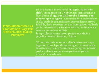 En este decenio internacional "El agua, fuente de
vida", proclamado por UNESCO, nos manifestamos a
favor de que el agua es un derecho humano y un
recurso que se agota. Reconociendo la problemática
de alto grado de contaminación que contiene el arroyo
Saladillo, dado a conocer por una investigación realizada
por la Universidad Nacional de Rosario y ratificado por
nuestros posteriores análisis.
Esta problemática nos preocupa pues nos afecta y
perjudica nuestro bienestar y futuro.
“No importa quiénes seamos, dónde estemos o lo que
hagamos, todos dependemos del agua. La necesitamos
todos los días, de muchas maneras, para gozar de salud,
producir alimentos, para transportarnos, para la
irrigación y la industria
 