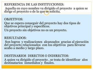 REFERENCIA DE LAS INSTITUCIONES:
Aquella en cuyo nombre va dirigido el proyecto a quien se
dirige el proyecto o de la que se solicita.
OBJETIVOS:
Que se espera conseguir del proyecto hay dos tipos de
objetivos principal y específicos.
Un proyecto sin objetivos no es un proyecto.
RESULTADOS:
Son logros y realizaciones alcanzados gracias al ejecución
del proyecto relacionados con los objetivos para llevarse
acabo a medio y largo plazo.
DESTINARIOS DIRECTOS O INDIRECTOS:
A quien va dirigido el proyecto , se trata de identificar alos
destinatarios inmediatos y finales.
 