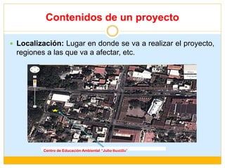 Contenidos de un proyecto
 Localización: Lugar en donde se va a realizar el proyecto,
regiones a las que va a afectar, etc.
Centro de Educación Ambiental “Julio Bustillo”
 