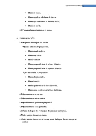 Departamento de Dibujo12



         •   Plano de canto.

         •   Plano paralelo a la línea de tierra.

         •   Plano que contiene a la línea de tierra.

         •   Plano de perfil.

  3.6 Figuras planas situadas en el plano.



4. INTERSECCIÓN.

  4.1 De planos dados por sus trazas.

     *Que no admiten 3ª proyección.

         •   Planos cualesquiera.

         •   Planos de canto.

         •   Plano vertical.

         •   Plano perpendicular al primer bisector.

         •   Plano perpendicular al segundo bisector.

      *Que no admite 3ª proyección.

         •   Planos horizontales.

         •   Plano frontal.

         •   Planos paralelos a la línea de tierra.

         •   Planos que contienen a la línea de tierra.

  4.2 Que sus trazas se corten.

  4.3 Que sus trazas no se corten.

  4.4 Que sus trazas queden superpuestas.

  4.5 Que sus trazas sean paralelas.

  4.6 Plano dado por dos rectas (sin determinar las trazas).

  4.7 Intersección de recta y plano.

  4.8 Intersección de una recta con un plano dado por dos rectas que se
     cortan.
 