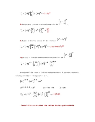 8.Encontrarel término quinto del desarrollo de                         .




      9.Buscar el término octavo del desarrollo de




      10.Hallar el término independiente del desarrollo de                             .




      El exponente de a con el término independiente es 0, por tanto tomamos

sólo la parte literal y la igualamos a a 0.




      F a c t or i z a r y c a l c u l a r la s r a í c e s d e l o s p o l in o m i o s
 