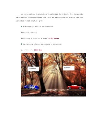 Un coche sale de la ciudad A a la velocidad de 90 km/h. Tres horas más

tarde sale de la misma ciudad otro coche en persecución del primero con una

velocidad de 120 km/h. Se pide:



     1 El tiempo que tardará en alcanzarlo.


     90t = 120 · (t − 3)



     90t = 120t − 360 −30t = −360 t = 12 horas



     2 La distancia a la que se produce el encuentro.


     e   1   = 90 · 12 = 1080 km




                  120 Km/h                              90 Km/h
 