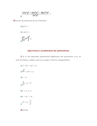 6

5Calcula   las potencias de los monomios



           1(2x3)3 =


           2(−3x2)3 =




           3




                     E j e r c i c i o s y p r ob l e m a s d e p o l i n om i o s


           1   Di si las siguientes expresiones algebraicas son polinomios o no. En

  caso afirmativo, señala cuál es su grado y término independiente.



           1x4− 3x5 + 2x2 + 5



           2      + 7X2 + 2



           31 − x4




           4


           5x3 + x5 + x2


           6x − 2x−3 + 8




           7


           2Escribe:
 