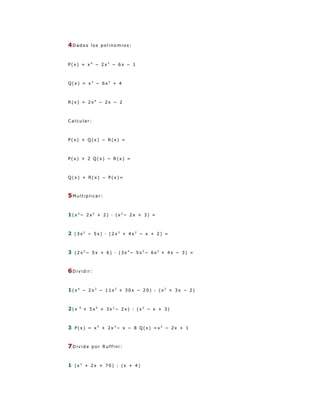 4Dados      los polinomios:



P(x) = x4 − 2x2 − 6x − 1



Q(x) = x3 − 6x2 + 4



R(x) = 2x4 − 2x − 2



Calcular:



P(x) + Q(x) − R(x) =



P(x) + 2 Q(x) − R(x) =



Q(x) + R(x) − P(x)=



5Multiplicar:


1(x4− 2x2 + 2) · (x2− 2x + 3) =


2 (3x2 − 5x) · (2x3 + 4x2 − x + 2) =


3 (2x2− 5x + 6) · (3x4− 5x3− 6x2 + 4x − 3) =


6Dividir:


1(x4 − 2x3 − 11x2 + 30x − 20) : (x2 + 3x − 2)


2(x   6
          + 5x4 + 3x2− 2x) : (x2 − x + 3)



3 P(x) = x5 + 2x3− x − 8 Q(x) =x 2 − 2x + 1


7Divide     por Ruffini:



1 (x3 + 2x + 70) : (x + 4)
 