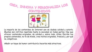 La mayoría de los contenidos de Internet son de dudosa calidad y autoría.
Muchos son refritos repetidos hasta la saciedad en todas partes. Hay que
ofrecer contenidos originales, de calidad y, sobre todo, útiles. Escribe tus
propios contenidos, no te de miedo, crea textos originales, frescos y, por qué
no, simpáticos.
Añadir un toque de humor contribuirá a hacerlos más atractivos.
 