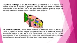 Evitar o restringir el uso de abreviaturas y acrónimos y, si se han de usar
varias veces en la página, la primera vez que se haga debe contener una
descripción de los mismos. No lo des por sobreentendido, pues no todos los
usuarios tienen los mismos niveles culturales o tecnológicos.
Cuidar la extensión. Cuando hayas acabado de redactar, revisa lo escrito y
todo lo superfluo ¡fuera!. Seguro que puedes reducir al menos un tercio su
extensión, aunque lo ideal es dejarlo en la mitad. Si a pesar de ello, tienes
artículos muy largos, organízalos bien y pagínalos, profundizando un poco más en
cada página para que el usuario decida si quiere o no seguir leyendo.
 