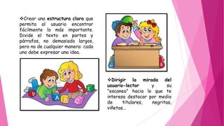Crear una estructura clara que
permita al usuario encontrar
fácilmente lo más importante.
Divide el texto en partes y
párrafos, no demasiado largos,
pero no de cualquier manera: cada
uno debe expresar una idea.
Dirigir la mirada del
usuario-lector y su
"escaneo" hacia lo que te
interesa destacar por medio
de titulares, negritas,
viñetas...
 