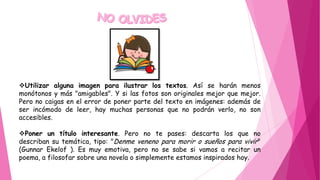 Utilizar alguna imagen para ilustrar los textos. Así se harán menos
monótonos y más "amigables". Y si las fotos son originales mejor que mejor.
Pero no caigas en el error de poner parte del texto en imágenes: además de
ser incómodo de leer, hay muchas personas que no podrán verlo, no son
accesibles.
Poner un título interesante. Pero no te pases: descarta los que no
describan su temática, tipo: "Denme veneno para morir o sueños para vivir"
(Gunnar Ekelof ). Es muy emotiva, pero no se sabe si vamos a recitar un
poema, a filosofar sobre una novela o simplemente estamos inspirados hoy.
 