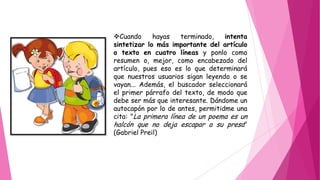 Cuando hayas terminado, intenta
sintetizar lo más importante del artículo
o texto en cuatro líneas y ponlo como
resumen o, mejor, como encabezado del
artículo, pues eso es lo que determinará
que nuestros usuarios sigan leyendo o se
vayan... Además, el buscador seleccionará
el primer párrafo del texto, de modo que
debe ser más que interesante. Dándome un
autocapón por lo de antes, permitidme una
cita: "La primera línea de un poema es un
halcón que no deja escapar a su presa"
(Gabriel Preil)
 