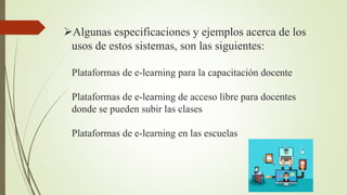 Algunas especificaciones y ejemplos acerca de los
usos de estos sistemas, son las siguientes:
Plataformas de e-learning para la capacitación docente
Plataformas de e-learning de acceso libre para docentes
donde se pueden subir las clases
Plataformas de e-learning en las escuelas