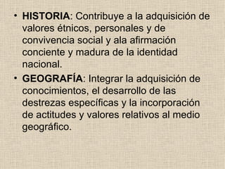 HISTORIA : Contribuye a la adquisición de valores étnicos, personales y de convivencia social y ala afirmación conciente y madura de la identidad nacional. GEOGRAFÍA : Integrar la adquisición de conocimientos, el desarrollo de las destrezas específicas y la incorporación de actitudes y valores relativos al medio geográfico.  