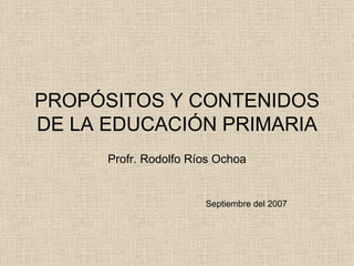 PROPÓSITOS Y CONTENIDOS DE LA EDUCACIÓN PRIMARIA Profr. Rodolfo Ríos Ochoa Septiembre del 2007 