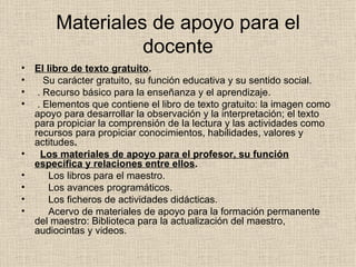 Materiales de apoyo para el docente El libro de texto gratuito .     Su carácter gratuito, su función educativa y su sentido social.   . Recurso básico para la enseñanza y el aprendizaje.   . Elementos que contiene el libro de texto gratuito: la imagen como apoyo para desarrollar la observación y la interpretación; el texto para propiciar la comprensión de la lectura y las actividades como recursos para propiciar conocimientos, habilidades, valores y actitudes .    Los materiales de apoyo para el profesor, su función específica y relaciones entre ellos .       Los libros para el maestro.       Los avances programáticos.        Los ficheros de actividades didácticas.        Acervo de materiales de apoyo para la formación permanente del maestro: Biblioteca para la actualización del maestro, audiocintas y videos. 