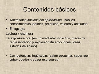 Contenidos básicos Contenidos básicos del aprendizaje,   son los conocimientos teóricos, prácticos, valores y actitudes. El leguaje: Lectura y escritura La expresión oral (es un mediador didáctico, medio de representación y expresión de emociones, ideas, estados de ánimo) Competencias lingüisticas (saber escuchar, saber leer saber escribir y saber expresarse) 