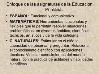 Enfoque de las asignaturas de la Educación Primaria. ESPAÑOL:  Funcional y comunicativo MATEMÁTICAS : Herramientas funcionales y flexibles que le permitan resolver situaciones problemáticas, en diversos ámbitos, científicos, técnicos, artísticos y de la vida cotidiana. C. NATURALES:  Estimular en el niño la capacidad de observar y preguntar. Relacionar el conocimiento científico con aplicaciones técnicas. Vincular conocimientos del mundo natural con la práctica de actitudes y habilidades científicas. 