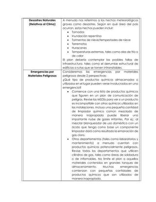 Desastres Naturales
(Relativos al Clima)
A menudo nos referimos a los hechos meteorológicos
graves como desastres. Según en qué área del país
ocurran, estos hechos pueden incluir:
 Tornados
 Inundación repentina
 Tormentas de nieve/tempestades de nieve
 Terremotos
 Huracanes
 Temperaturas extremas, tales como olas de frío o
de calor
El plan debería contemplar las posibles fallas de
infraestructura, tales como el derrumbe estructural de
edificios o rutas que se tornen intransitables.
Emergencias por
Materiales Peligrosos
Consideremos las emergencias por materiales
peligrosos desde 2 perspectivas:
¿Qué tipo de productos químicos almacenados o
utilizados en el lugar pueden verse involucrados en una
emergencia?
 Comience con una lista de productos químicos
que figuren en un plan de comunicación de
peligros. Revise las MSDSs para ver si un producto
es incompatible con otros químicos utilizados en
las instalaciones. Incluso una pequeña cantidad
de limpiador químico común mezclado de
manera inapropiada puede liberar una
importante nube de gases irritantes. Por ej.: al
mezclar blanqueador de uso doméstico con un
ácido que tenga como base un componente
limpiador dará como resultado la emanación de
gas cloro.
 Otros departamentos (tales como laboratorios y
mantenimiento) a menudo cuentan con
productos químicos potencialmente peligrosos.
Revise todos los departamentos que utilicen
cilindros de gas, tales como áreas de soldadura
o de inflamables. No limite el plan a aquellos
materiales contenidos en grandes tanques de
almacenamiento. Muchas emergencias
comienzan con pequeñas cantidades de
productos químicos que son utilizados de
manera inapropiada.
 
