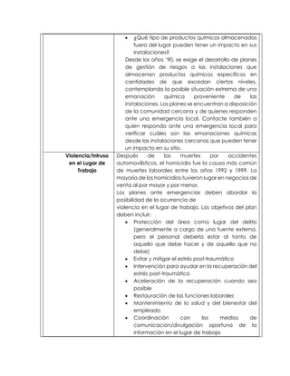  ¿Qué tipo de productos químicos almacenados
fuera del lugar pueden tener un impacto en sus
instalaciones?
Desde los años ’90, se exige el desarrollo de planes
de gestión de riesgos a las instalaciones que
almacenan productos químicos específicos en
cantidades de que excedan ciertos niveles,
contemplando la posible situación extrema de una
emanación química proveniente de las
instalaciones. Los planes se encuentran a disposición
de la comunidad cercana y de quienes responden
ante una emergencia local. Contacte también a
quien responda ante una emergencia local para
verificar cuáles son las emanaciones químicas
desde las instalaciones cercanas que pueden tener
un impacto en su sitio.
Violencia/Intruso
en el Lugar de
Trabajo
Después de las muertes por accidentes
automovilísticos, el homicidio fue la causa más común
de muertes laborales entre los años 1992 y 1999. La
mayoría de los homicidios tuvieron lugar en negocios de
venta al por mayor y por menor.
Los planes ante emergencias deben abordar la
posibilidad de la ocurrencia de
violencia en el lugar de trabajo. Los objetivos del plan
deben incluir:
 Protección del área como lugar del delito
(generalmente a cargo de una fuente externa,
pero el personal debería estar al tanto de
aquello que debe hacer y de aquello que no
debe)
 Evitar y mitigar el estrés post-traumático
 Intervención para ayudar en la recuperación del
estrés post-traumático
 Aceleración de la recuperación cuando sea
posible
 Restauración de las funciones laborales
 Mantenimiento de la salud y del bienestar del
empleado
 Coordinación con los medios de
comunicación/divulgación oportuna de la
información en el lugar de trabajo
 