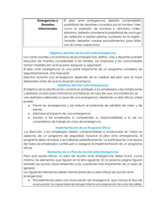 Emergencias o
Desastres
Intencionales
El plan ante emergencias debería contemplarla
posibilidad de desastres causados por el hombre, tales
como la explosión de bombas o disturbios civiles.
Asimismo, debería considerar la posibilidad de una fuga
de radiación si existen plantas nucleares en la región.
También deberían crearse procedimientos para lidiar
con el correo sospechoso
Objetivos del Plan de Acción ante Emergencias
Los costos sociales y económicos de las emergencias, delitos, crisis y desastres pueden
reducirse de manera considerable si las familias, las empresas y las comunidades
toman medidas pro activas para asegurar su seguridad.
El plan ante emergencias es una parte importante de un programa completo de
seguridad laboral. Una respuesta
efectiva durante una emergencia depende de la calidad del plan que se haya
elaborado antes de que la situación acontezca.
Objetivos del Plan ante Emergencias
El objetivo de la planificación consiste en proteger a los empleados y las instalaciones
y elaborar un plan para retomar la actividad en el caso de que una instalación se
vea dañada o destruida a causa de una emergencia. Mediante un plan eficaz, Usted
puede:
 Prever las emergencias y así reducir el potencial de pérdida de vidas y de
bienes.
 Minimizar el impacto de una emergencia.
 Ayudar a los empleados a comprender su responsabilidad y la de sus
compañeros de trabajo en caso de emergencia.
Implementación de un Programa Eficaz
La dirección y los empleados deben comprometerse e involucrarse en todos los
aspectos de un programa de seguridad, inclusive el plan ante emergencias. El
programa debe revisarse y actualizarse periódicamente. La participación y el apoyo
de todos los empleados contribuyen a asegurar la implementación de un programa
eficaz.
Elementos de un Plan de Acción ante Emergencias
Para que resulte eficaz, un plan de acción ante emergencias debe incluir, como
mínimo, los elementos que figuran en la lista siguiente. En la próxima página figuran
también los puntos clave referentes a las cuestiones más importantes de un plan en
general.
Los siguientes elementos deben formar parte de un plan eficaz de acción ante
emergencias:
 Procedimientos para una evacuación de emergencia, que incluya el tipo de
evacuación, la capacidad de refugio interno y la asignación de rutas de salida.
 