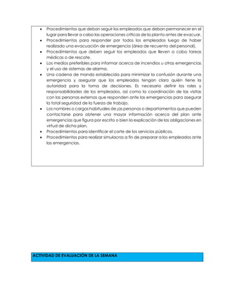  Procedimientos que deban seguir los empleados que deban permanecer en el
lugar para llevar a cabo las operaciones críticas de la planta antes de evacuar.
 Procedimientos para responder por todos los empleados luego de haber
realizado una evacuación de emergencia (área de recuento del personal).
 Procedimientos que deben seguir los empleados que lleven a cabo tareas
médicas o de rescate.
 Los medios preferibles para informar acerca de incendios u otras emergencias
y el uso de sistemas de alarma.
 Una cadena de mando establecida para minimizar la confusión durante una
emergencia y asegurar que los empleados tengan claro quién tiene la
autoridad para la toma de decisiones. Es necesario definir los roles y
responsabilidades de los empleados, así como la coordinación de las visitas
con las personas externas que responden ante las emergencias para asegurar
la total seguridad de la fuerza de trabajo.
 Los nombres o cargos habituales de ¡as personas o departamentos que pueden
contactarse para obtener una mayor información acerca del plan ante
emergencias que figura por escrito o bien la explicación de las obligaciones en
virtud de dicho plan.
 Procedimientos para identificar el corte de los servicios públicos.
 Procedimientos para realizar simulacros a fin de preparar a los empleados ante
las emergencias.
ACTIVIDAD DE EVALUACIÓN DE LA SEMANA
 