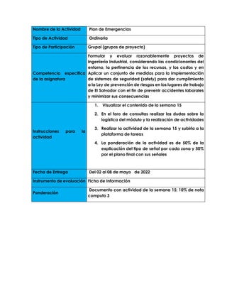 Nombre de la Actividad Plan de Emergencias
Tipo de Actividad Ordinaria
Tipo de Participación Grupal (grupos de proyecto)
Competencia especifica
de la asignatura
Formular y evaluar razonablemente proyectos de
Ingeniería Industrial, considerando las condicionantes del
entorno, la pertinencia de los recursos, y los costos y en
Aplicar un conjunto de medidas para la implementación
de sistemas de seguridad (safety) para dar cumplimiento
a la Ley de prevención de riesgos en los lugares de trabajo
de El Salvador con el fin de prevenir accidentes laborales
y minimizar sus consecuencias
Instrucciones para la
actividad
1. Visualizar el contenido de la semana 15
2. En el foro de consultas realizar las dudas sobre la
logística del módulo y la realización de actividades
3. Realizar la actividad de la semana 15 y subirla a la
plataforma de tareas
4. La ponderación de la actividad es de 50% de la
explicación del tipo de señal por cada zona y 50%
por el plano final con sus señales
Fecha de Entrega Del 02 al 08 de mayo de 2022
Instrumento de evaluación Ficha de Información
Ponderación
Documento con actividad de la semana 15: 10% de nota
computo 3
 