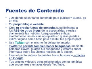 Fuentes de Contenido
• ¿De dónde sacar tanto contenido para publicar? Bueno, es
  un mix:
• Tu propio blog o website:
• Crea tu propia fuente de consulta suscribiéndote a
  los RSS de otros blogs de tu especialidad y revisa
  diariamente las noticias. Luego puedes enlazar
  directamente las noticias apropiadas o quizás puedas
  utilizar alguna como base para escribir tus propios post
• Usa Twitter con el mismo fin del punto anterior.
• Twitter te permite también hacer búsquedas mediante
  palabras claves, guarda tus búsquedas y estarás súper
  informada sobre las últimas noticias en tu sector.
• Ídem el punto anterior lo puedes hacer buscando noticias
  en Google.
• Tus propios videos u otros relacionados con tu temática
  que encuentres y enlaces desde YouTube.
 