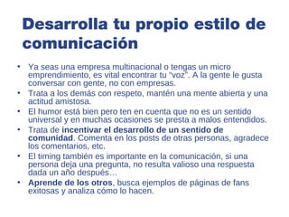 Desarrolla tu propio estilo de
 comunicación
• Ya seas una empresa multinacional o tengas un micro
  emprendimiento, es vital encontrar tu “voz”. A la gente le gusta
  conversar con gente, no con empresas.
• Trata a los demás con respeto, mantén una mente abierta y una
  actitud amistosa.
• El humor está bien pero ten en cuenta que no es un sentido
  universal y en muchas ocasiones se presta a malos entendidos.
• Trata de incentivar el desarrollo de un sentido de
  comunidad. Comenta en los posts de otras personas, agradece
  los comentarios, etc.
• El timing también es importante en la comunicación, si una
  persona deja una pregunta, no resulta valioso una respuesta
  dada un año después…
• Aprende de los otros, busca ejemplos de páginas de fans
  exitosas y analiza cómo lo hacen.
 