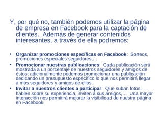 Y, por qué no, también podemos utilizar la página
  de empresa en Facebook para la captación de
  clientes. Además de generar contenidos
  interesantes, a través de ella podremos:

• Organizar promociones específicas en Facebook: Sorteos,
  promociones especiales seguidores,…
• Promocionar nuestras publicaciones: Cada publicación será
  mostrada a un porcentaje de nuestros seguidores y amigos de
  éstos; adicionalmente podemos promocionar una publicación
  dedicando un presupuesto específico lo que nos permitirá llegar
  a más seguidores y amigos de ellos.
• Invitar a nuestros clientes a participar: Que suban fotos,
  hablen sobre su experiencia, inviten a sus amigos,… Una mayor
  interacción nos permitirá mejorar la visibilidad de nuestra página
  en Facebook.
 