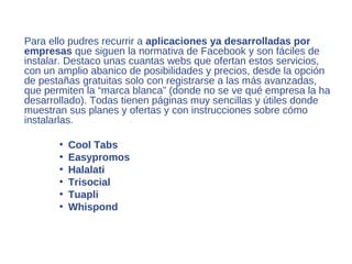 Para ello pudres recurrir a aplicaciones ya desarrolladas por
empresas que siguen la normativa de Facebook y son fáciles de
instalar. Destaco unas cuantas webs que ofertan estos servicios,
con un amplio abanico de posibilidades y precios, desde la opción
de pestañas gratuitas solo con registrarse a las más avanzadas,
que permiten la “marca blanca” (donde no se ve qué empresa la ha
desarrollado). Todas tienen páginas muy sencillas y útiles donde
muestran sus planes y ofertas y con instrucciones sobre cómo
instalarlas.

       •   Cool Tabs
       •   Easypromos
       •   Halalati
       •   Trisocial
       •   Tuapli
       •   Whispond
 