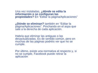 Una vez instaladas, ¿dónde se edita la
información o se configuran las
propiedades? En “Editar la página/Aplicaciones”

¿Dónde se eliminan? también en “Editar la
página/Aplicaciones”. Pinchando en el aspa que
sale a la derecha de cada aplicación.

Habría que eliminar las antiguas o las
desactualizadas. Es de sentido común, pero en
muchas de las páginas podréis ver que no se
cumple.

Por último, existe una normativa al respecto y, si
no se cumple, Facebook puede retirar la
aplicación
 