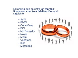 El ranking que muestra las marcas
líderes en cuanto a fidelización es el
siguiente:

   –   Audi
   –   BMW
   –   Coca-Cola
   –   ECI
   –   Mc Donald's
   –   Nokia
   –   Meliá
   –   Vodafone
   –   Ikea
   –   Mercedes
 