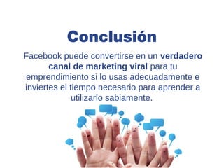 Conclusión
Facebook puede convertirse en un verdadero
       canal de marketing viral para tu
emprendimiento si lo usas adecuadamente e
inviertes el tiempo necesario para aprender a
              utilizarlo sabiamente.
 