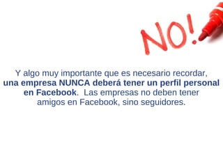 Y algo muy importante que es necesario recordar,
una empresa NUNCA deberá tener un perfil personal
     en Facebook. Las empresas no deben tener
        amigos en Facebook, sino seguidores.
 