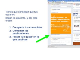 Tienes que conseguir que tus
usuarios
hagan lo siguiente, y por este
orden:

   1. Compartir tus contenidos
   2. Comentar tus
      publicaciones
   3. Pulsar ‘Me gusta’ en lo
      que publicas
 