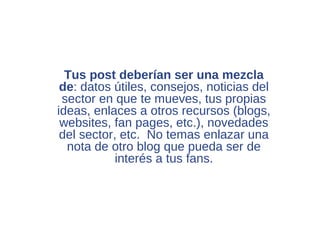 Tus post deberían ser una mezcla
 de: datos útiles, consejos, noticias del
 sector en que te mueves, tus propias
ideas, enlaces a otros recursos (blogs,
 websites, fan pages, etc.), novedades
 del sector, etc. No temas enlazar una
  nota de otro blog que pueda ser de
            interés a tus fans.
 
