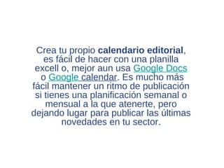 Crea tu propio calendario editorial,
    es fácil de hacer con una planilla
 excell o, mejor aun usa Google Docs
   o Google calendar. Es mucho más
fácil mantener un ritmo de publicación
 si tienes una planificación semanal o
    mensual a la que atenerte, pero
dejando lugar para publicar las últimas
         novedades en tu sector.
 